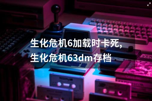 生化危机6加载时卡死,生化危机63dm存档-第1张-游戏资讯-龙启网络