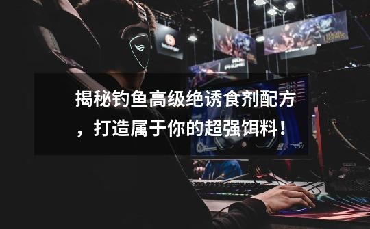揭秘钓鱼高级绝诱食剂配方,打造属于你的超强饵料!-第1张-游戏资讯-龙启网络