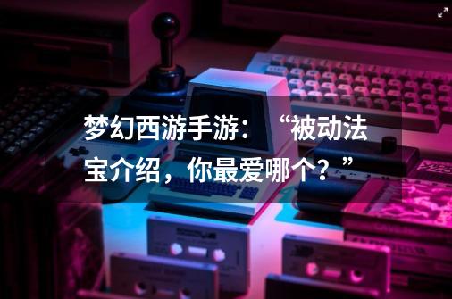梦幻西游手游:“被动法宝介绍,你最爱哪个?”-第1张-游戏资讯-龙启网络