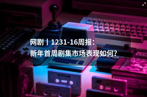 网剧丨12.31-1.6周报:新年首周剧集市场表现如何?-第1张-游戏资讯-龙启网络