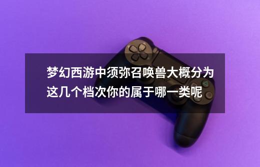 梦幻西游中须弥召唤兽大概分为这几个档次你的属于哪一类呢-第1张-游戏资讯-龙启网络