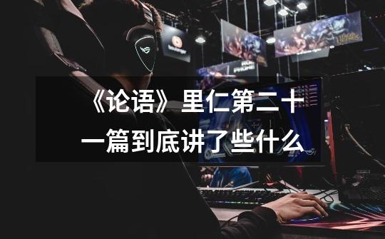 《论语》里仁第二十一篇到底讲了些什么-第1张-游戏资讯-龙启网络