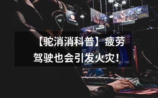 【驼消消科普】疲劳驾驶也会引发火灾！-第1张-游戏资讯-龙启网络