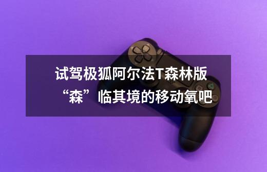 试驾极狐阿尔法T森林版 “森”临其境的移动氧吧-第1张-游戏资讯-龙启网络