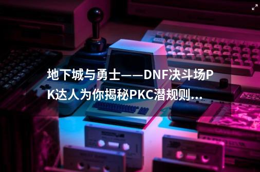 地下城与勇士——DNF决斗场PK达人为你揭秘PKC潜规则_地下城与勇士pk场-第1张-游戏资讯-龙启网络