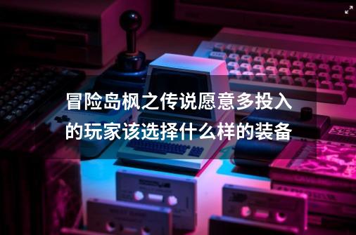 冒险岛枫之传说愿意多投入的玩家该选择什么样的装备-第1张-游戏资讯-龙启网络