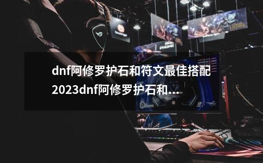 dnf阿修罗护石和符文最佳搭配2023dnf阿修罗护石和符文最佳搭配2023,地下城驱魔护石选择-第1张-游戏资讯-龙启网络
