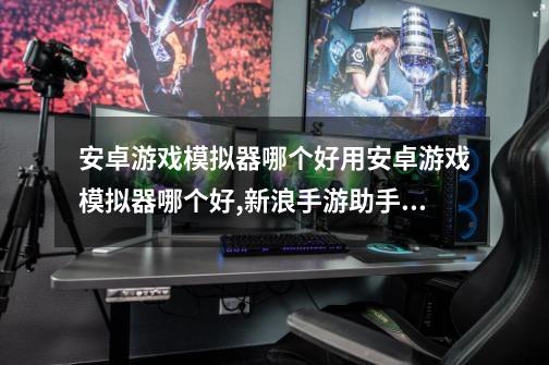 安卓游戏模拟器哪个好用安卓游戏模拟器哪个好,新浪手游助手怎么使用教程-第1张-游戏资讯-龙启网络