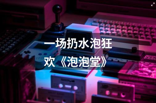 一场扔水泡狂欢《泡泡堂》-第1张-游戏资讯-龙启网络