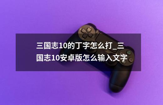 三国志10的丁字怎么打_三国志10安卓版怎么输入文字-第1张-游戏资讯-龙启网络