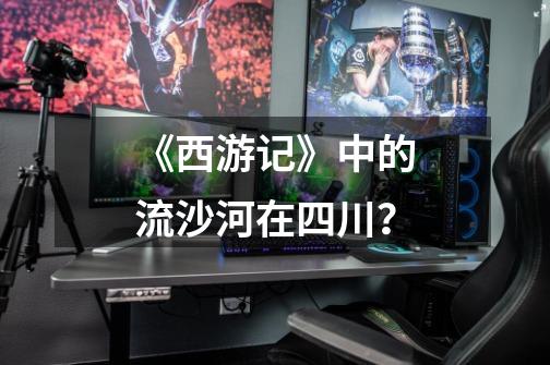 《西游记》中的流沙河在四川?-第1张-游戏资讯-龙启网络