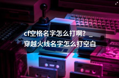 cf空格名字怎么打啊?_穿越火线名字怎么打空白-第1张-游戏资讯-龙启网络