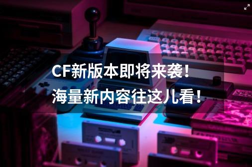 CF新版本即将来袭!海量新内容往这儿看!-第1张-游戏资讯-龙启网络
