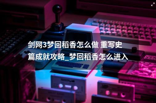剑网3梦回稻香怎么做 重写史篇成就攻略_梦回稻香怎么进入-第1张-游戏资讯-龙启网络