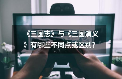 《三国志》与《三国演义》有哪些不同点或区别?-第1张-游戏资讯-龙启网络