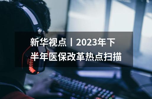 新华视点丨2023年下半年医保改革热点扫描-第1张-游戏资讯-龙启网络