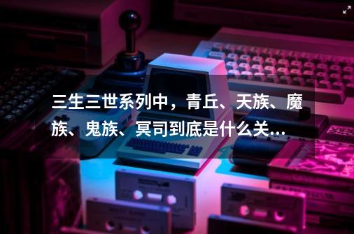 三生三世系列中,青丘、天族、魔族、鬼族、冥司到底是什么关系?-第1张-游戏资讯-龙启网络