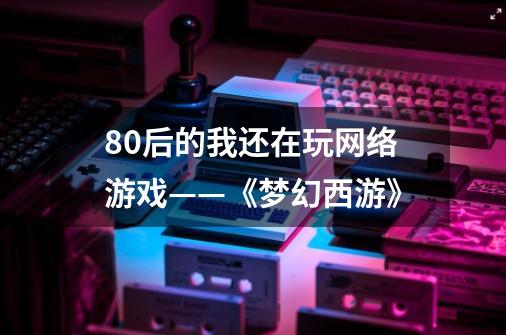 80后的我还在玩网络游戏——《梦幻西游》-第1张-游戏资讯-龙启网络