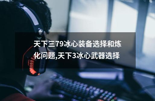 天下三79冰心装备选择和炼化问题,天下3冰心武器选择-第1张-游戏资讯-龙启网络