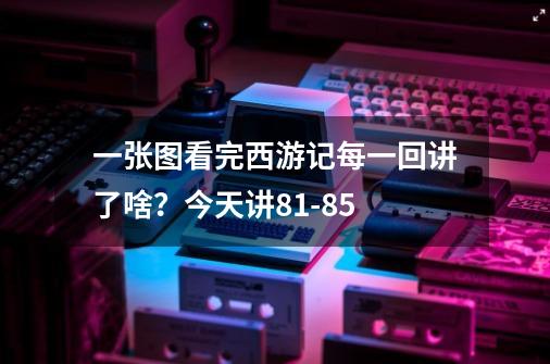 一张图看完西游记每一回讲了啥?今天讲81-85.-第1张-游戏资讯-龙启网络