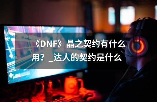 《DNF》晶之契约有什么用?_达人的契约是什么-第1张-游戏资讯-龙启网络
