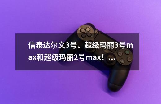 信泰达尔文3号、超级玛丽3号max和超级玛丽2号max!究竟哪款好?-第1张-游戏资讯-龙启网络