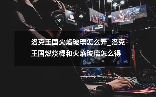 洛克王国火焰玻璃怎么弄_洛克王国燃烧棒和火焰玻璃怎么得-第1张-游戏资讯-龙启网络