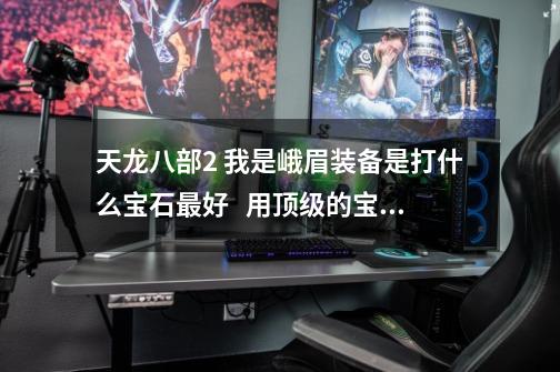 天龙八部2 我是峨眉装备是打什么宝石最好   用顶级的宝石急_天龙八部2峨眉宝石搭配-第1张-游戏资讯-龙启网络