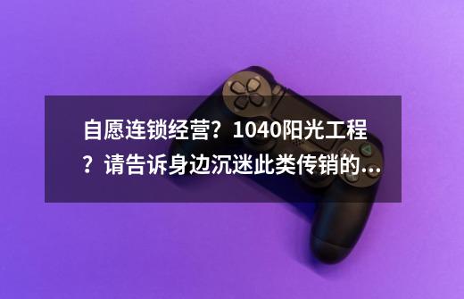 自愿连锁经营?1040阳光工程?请告诉身边沉迷此类传销的人!-第1张-游戏资讯-龙启网络