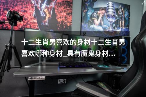 十二生肖男喜欢的身材十二生肖男喜欢哪种身材_具有魔鬼身材的星座女-第1张-游戏资讯-龙启网络