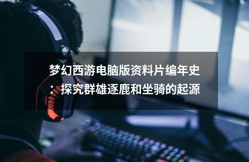 梦幻西游电脑版资料片编年史:探究群雄逐鹿和坐骑的起源-第1张-游戏资讯-龙启网络