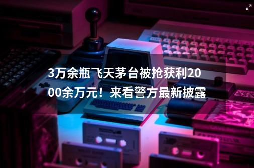 3万余瓶飞天茅台被抢获利2000余万元!来看警方最新披露-第1张-游戏资讯-龙启网络