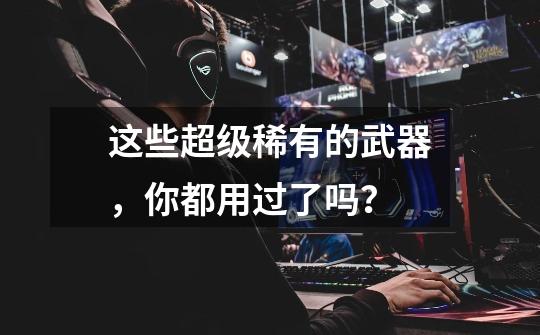 这些超级稀有的武器，你都用过了吗？-第1张-游戏资讯-龙启网络