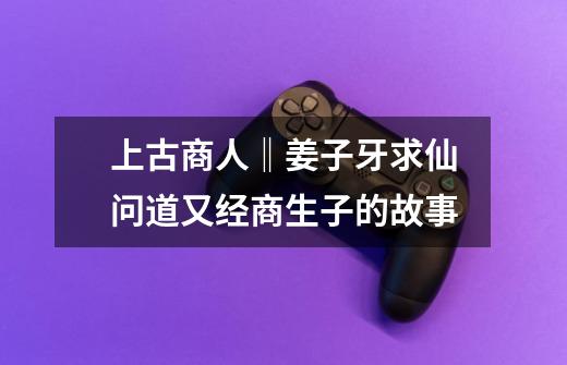 上古商人‖姜子牙求仙问道又经商生子的故事-第1张-游戏资讯-龙启网络