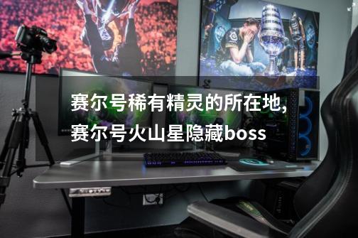赛尔号稀有精灵的所在地,赛尔号火山星隐藏boss-第1张-游戏资讯-龙启网络