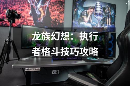 龙族幻想:执行者格斗技巧攻略-第1张-游戏资讯-龙启网络