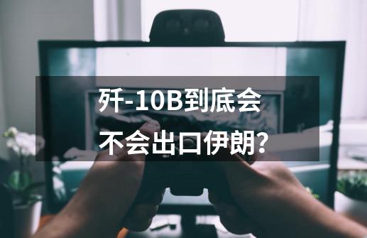 歼-10B到底会不会出口伊朗?-第1张-游戏资讯-龙启网络