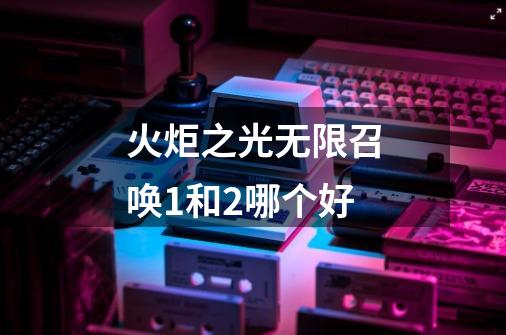 火炬之光无限召唤1和2哪个好-第1张-游戏资讯-龙启网络