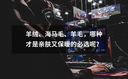 羊绒、海马毛、羊毛,哪种才是亲肤又保暖的必选呢?-第1张-游戏资讯-龙启网络