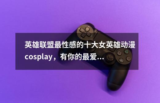 英雄联盟最性感的十大女英雄动漫cosplay,有你的最爱吗?-第1张-游戏资讯-龙启网络
