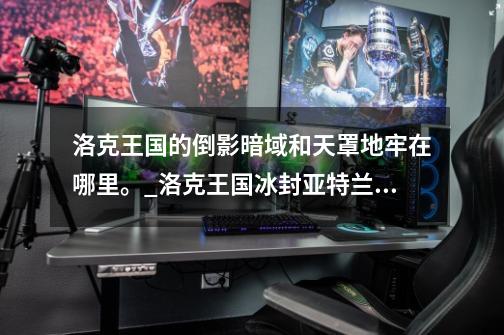 洛克王国的倒影暗域和天罩地牢在哪里。_洛克王国冰封亚特兰蒂斯在哪?怎么去?-第1张-游戏资讯-龙启网络