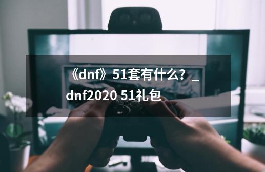 《dnf》51套有什么?_dnf2020 51礼包-第1张-游戏资讯-龙启网络
