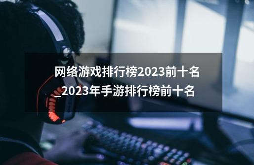 网络游戏排行榜2023前十名_2023年手游排行榜前十名-第1张-游戏资讯-龙启网络