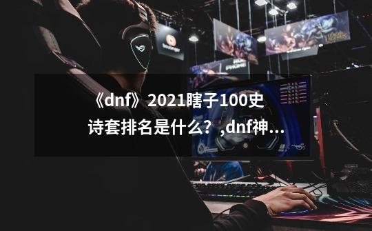 《dnf》2021瞎子100史诗套排名是什么?,dnf神话装备排名阿修罗-第1张-游戏资讯-龙启网络