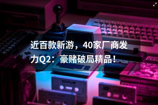 近百款新游,40家厂商发力Q2:豪赌破局精品!-第1张-游戏资讯-龙启网络