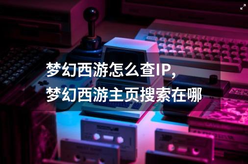 梦幻西游怎么查IP,梦幻西游主页搜索在哪-第1张-游戏资讯-龙启网络
