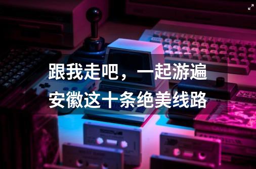 跟我走吧，一起游遍安徽这十条绝美线路-第1张-游戏资讯-龙启网络