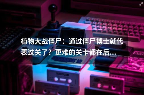 植物大战僵尸:通过僵尸博士就代表过关了?更难的关卡都在后面!-第1张-游戏资讯-龙启网络