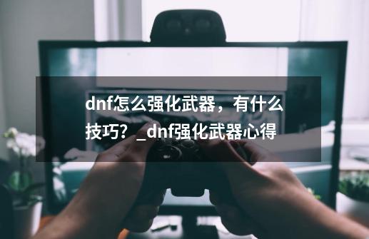 dnf怎么强化武器,有什么技巧?_dnf强化武器心得-第1张-游戏资讯-龙启网络
