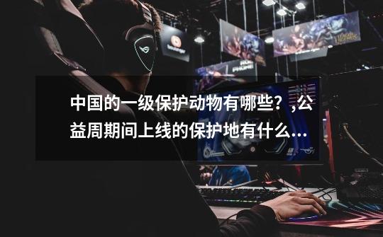 中国的一级保护动物有哪些?,公益周期间上线的保护地有什么动物吗-第1张-游戏资讯-龙启网络